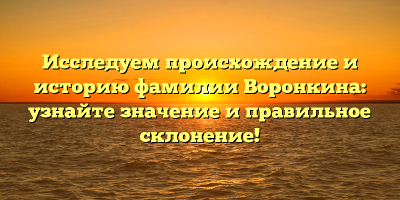 Исследуем происхождение и историю фамилии Воронкина: узнайте значение и правильное склонение!