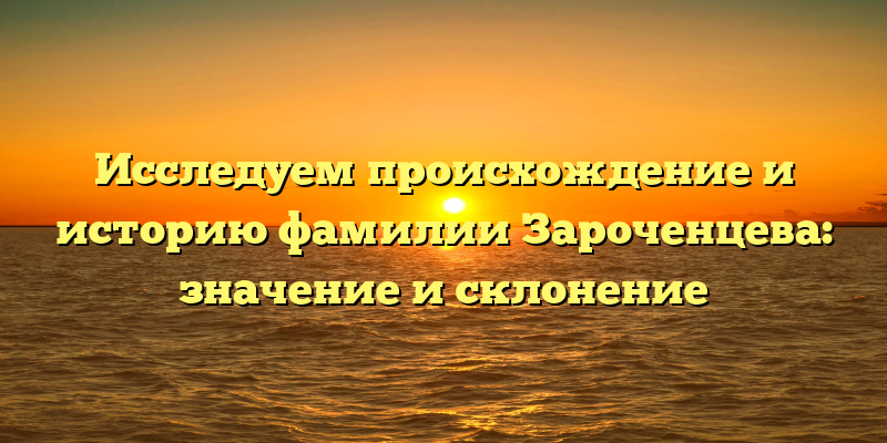 Исследуем происхождение и историю фамилии Зароченцева: значение и склонение