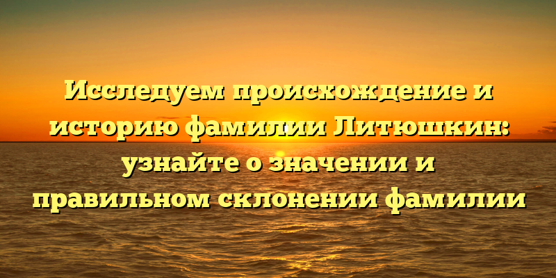 Исследуем происхождение и историю фамилии Литюшкин: узнайте о значении и правильном склонении фамилии