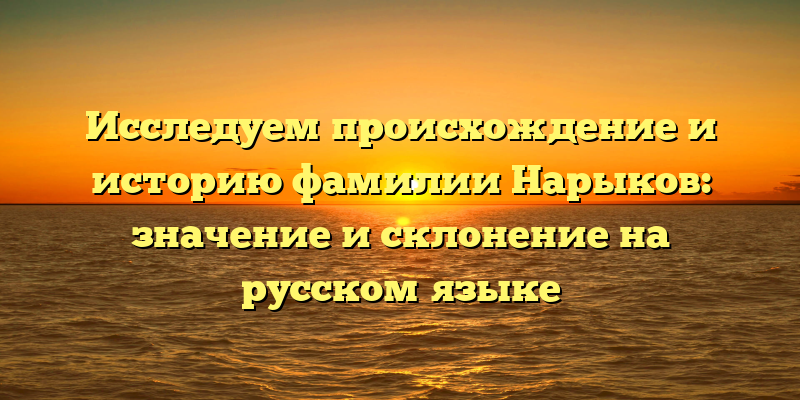 Исследуем происхождение и историю фамилии Нарыков: значение и склонение на русском языке