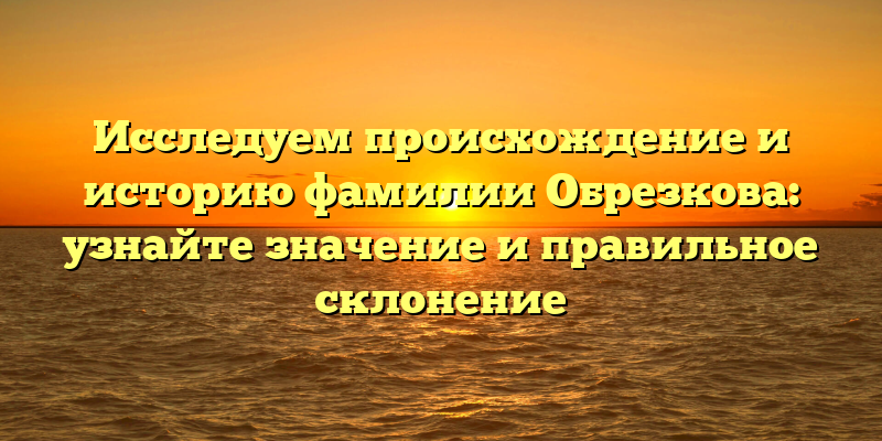 Исследуем происхождение и историю фамилии Обрезкова: узнайте значение и правильное склонение