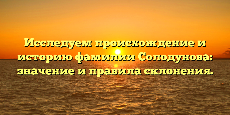 Исследуем происхождение и историю фамилии Солодунова: значение и правила склонения.