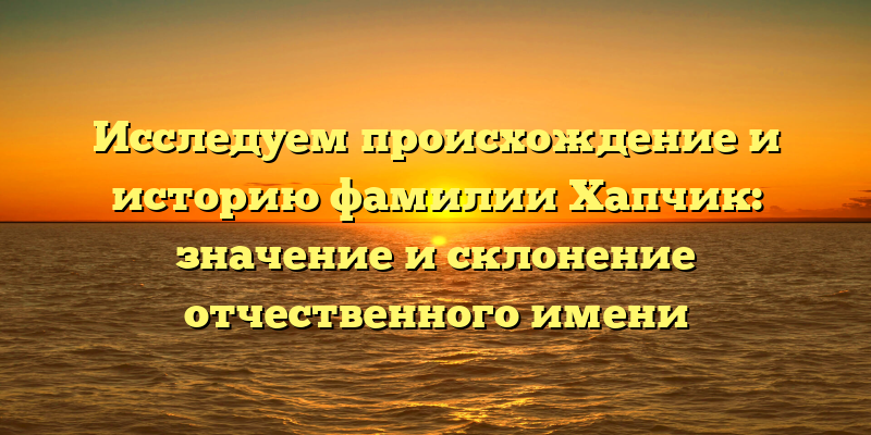 Исследуем происхождение и историю фамилии Хапчик: значение и склонение отчественного имени