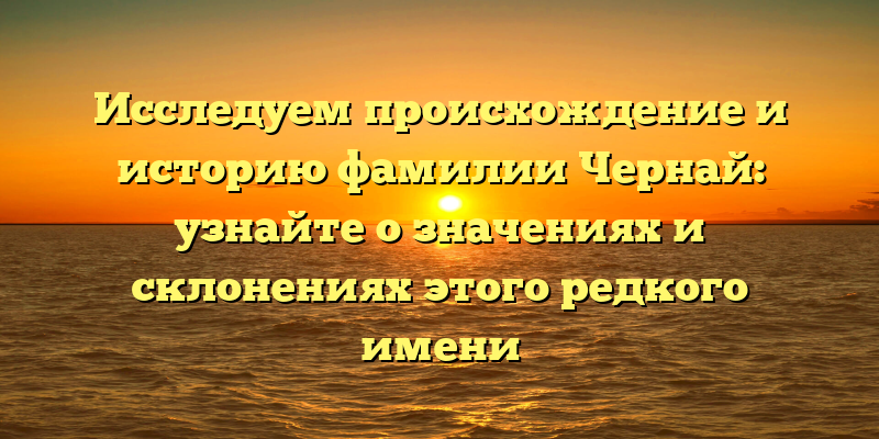 Исследуем происхождение и историю фамилии Чернай: узнайте о значениях и склонениях этого редкого имени