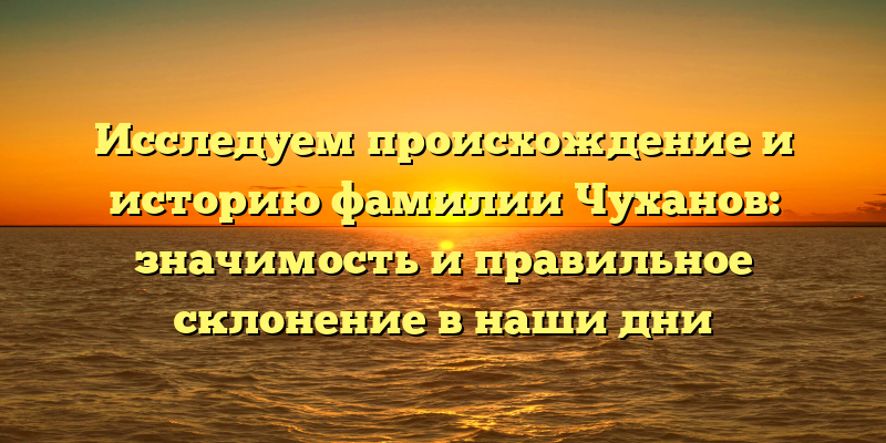 Исследуем происхождение и историю фамилии Чуханов: значимость и правильное склонение в наши дни