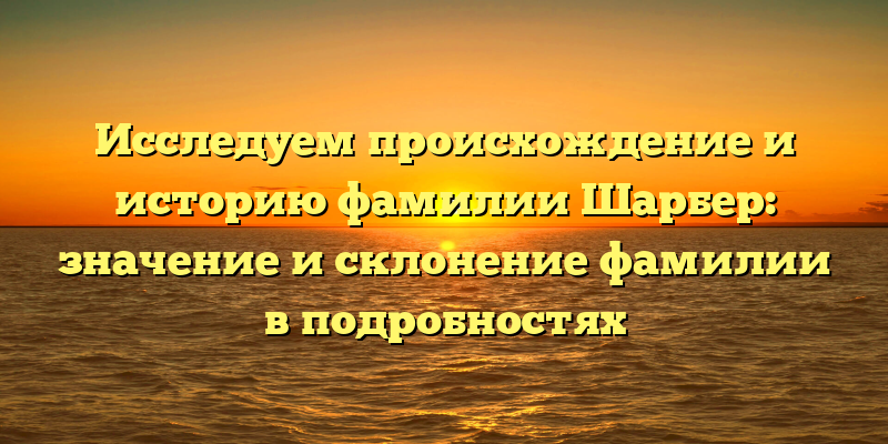 Исследуем происхождение и историю фамилии Шарбер: значение и склонение фамилии в подробностях