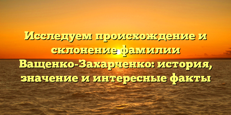 Исследуем происхождение и склонение фамилии Ващенко-Захарченко: история, значение и интересные факты