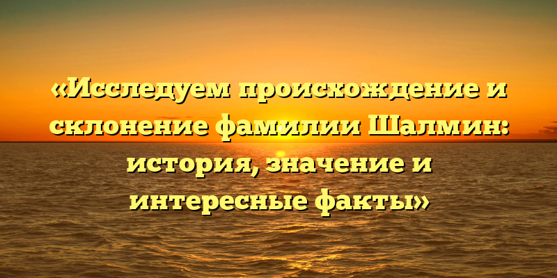 «Исследуем происхождение и склонение фамилии Шалмин: история, значение и интересные факты»
