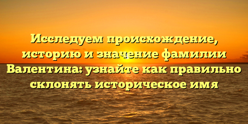 Исследуем происхождение, историю и значение фамилии Валентина: узнайте как правильно склонять историческое имя