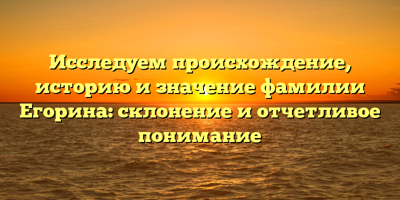 Исследуем происхождение, историю и значение фамилии Егорина: склонение и отчетливое понимание