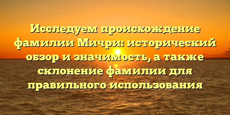 Исследуем происхождение фамилии Мичри: исторический обзор и значимость, а также склонение фамилии для правильного использования