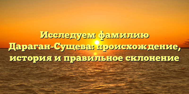 Исследуем фамилию Дараган-Сущева: происхождение, история и правильное склонение