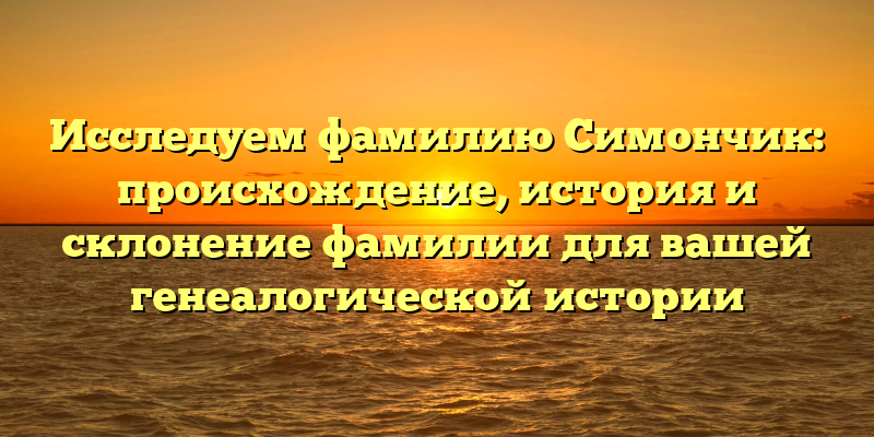 Исследуем фамилию Симончик: происхождение, история и склонение фамилии для вашей генеалогической истории