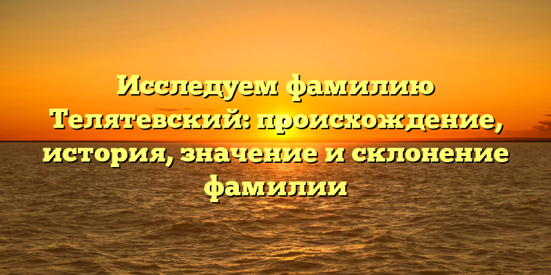 Исследуем фамилию Телятевский: происхождение, история, значение и склонение фамилии