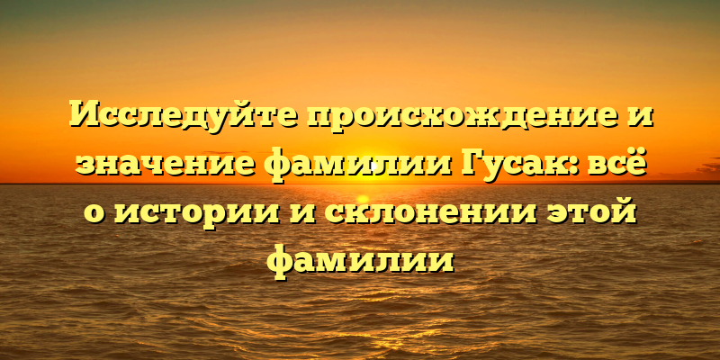 Исследуйте происхождение и значение фамилии Гусак: всё о истории и склонении этой фамилии