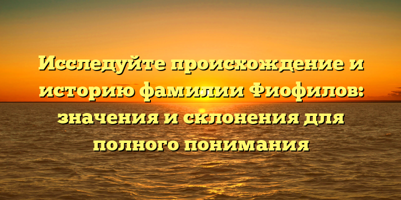 Исследуйте происхождение и историю фамилии Фиофилов: значения и склонения для полного понимания