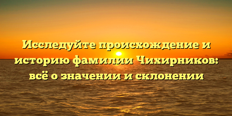 Исследуйте происхождение и историю фамилии Чихирников: всё о значении и склонении