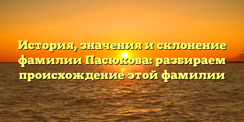 История, значения и склонение фамилии Пасюкова: разбираем происхождение этой фамилии