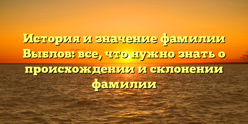 История и значение фамилии Выблов: все, что нужно знать о происхождении и склонении фамилии