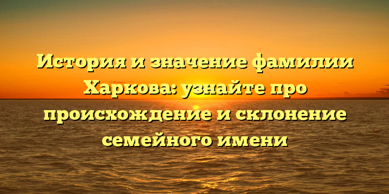 История и значение фамилии Харкова: узнайте про происхождение и склонение семейного имени
