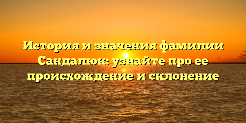 История и значения фамилии Сандалюк: узнайте про ее происхождение и склонение