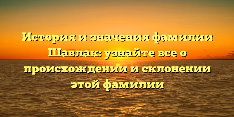 История и значения фамилии Шавлак: узнайте все о происхождении и склонении этой фамилии