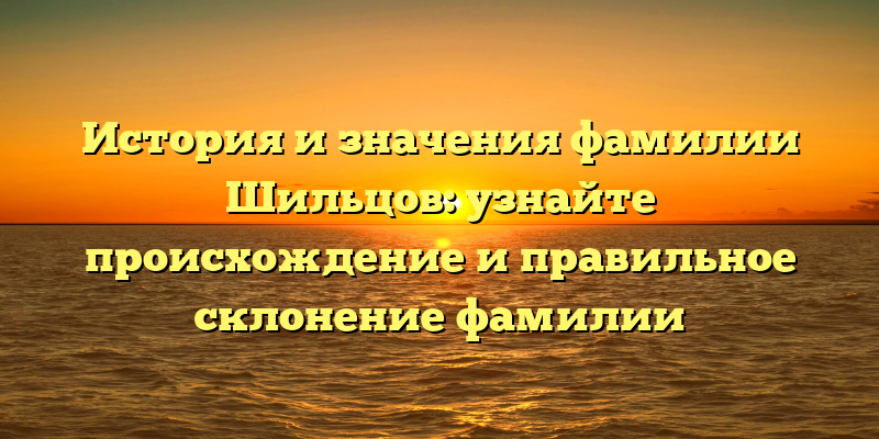 История и значения фамилии Шильцов: узнайте происхождение и правильное склонение фамилии