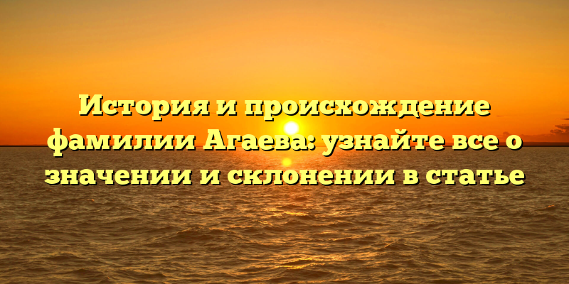 История и происхождение фамилии Агаева: узнайте все о значении и склонении в статье