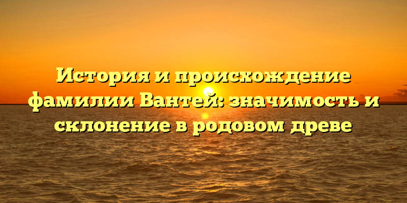 История и происхождение фамилии Вантей: значимость и склонение в родовом древе