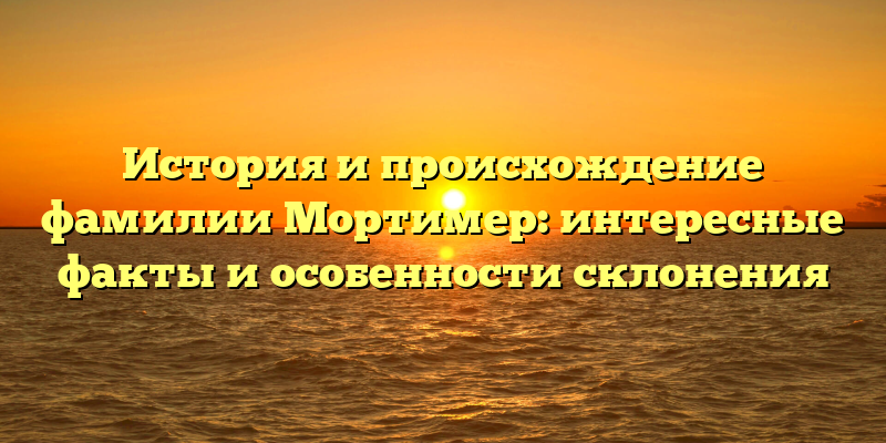 История и происхождение фамилии Мортимер: интересные факты и особенности склонения