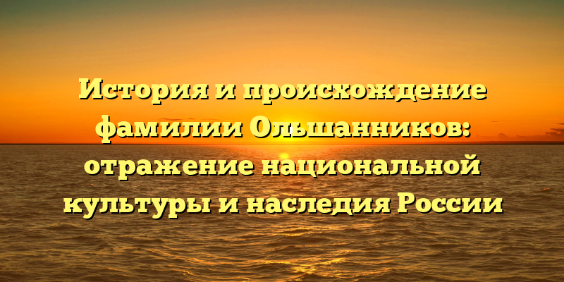 История и происхождение фамилии Ольшанников: отражение национальной культуры и наследия России