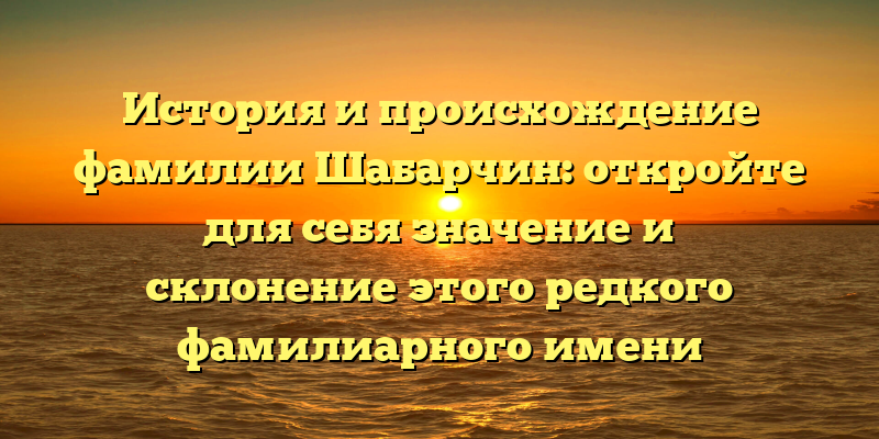 История и происхождение фамилии Шабарчин: откройте для себя значение и склонение этого редкого фамилиарного имени