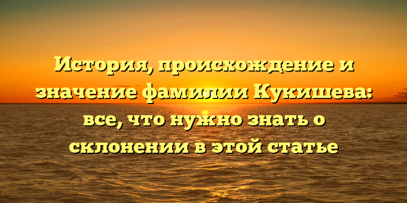 История, происхождение и значение фамилии Кукишева: все, что нужно знать о склонении в этой статье