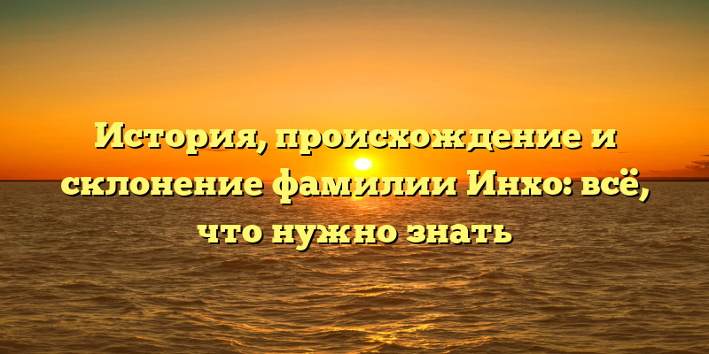 История, происхождение и склонение фамилии Инхо: всё, что нужно знать
