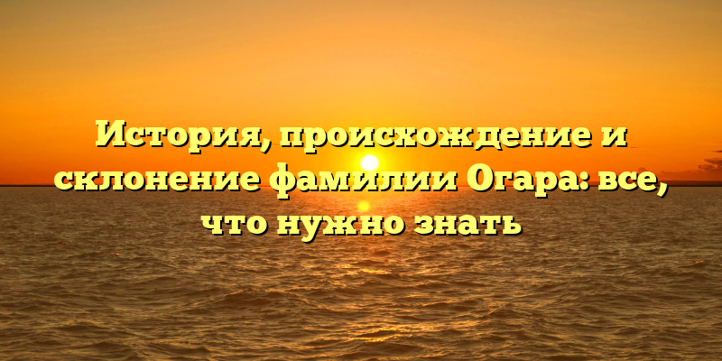 История, происхождение и склонение фамилии Огара: все, что нужно знать