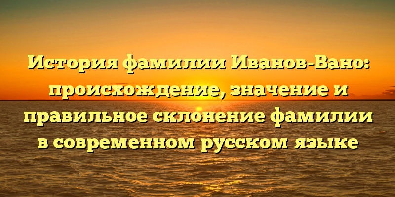 История фамилии Иванов-Вано: происхождение, значение и правильное склонение фамилии в современном русском языке