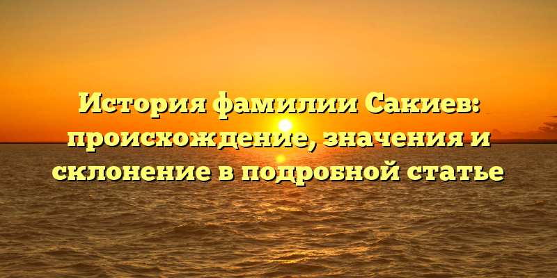 История фамилии Сакиев: происхождение, значения и склонение в подробной статье