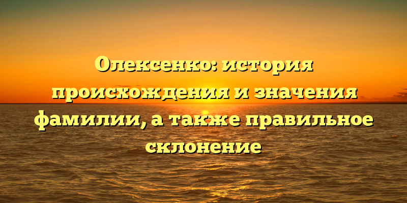 Олексенко: история происхождения и значения фамилии, а также правильное склонение