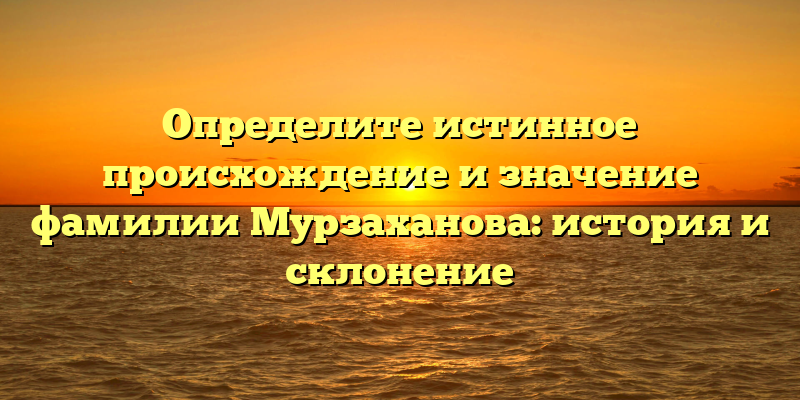 Определите истинное происхождение и значение фамилии Мурзаханова: история и склонение
