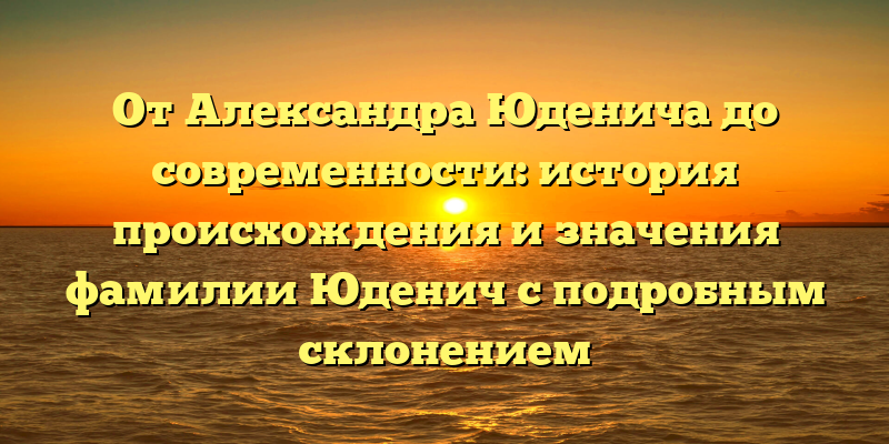 От Александра Юденича до современности: история происхождения и значения фамилии Юденич с подробным склонением