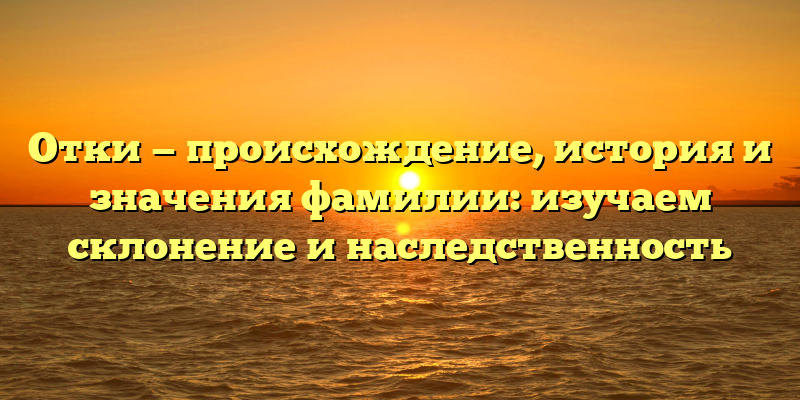 Отки — происхождение, история и значения фамилии: изучаем склонение и наследственность
