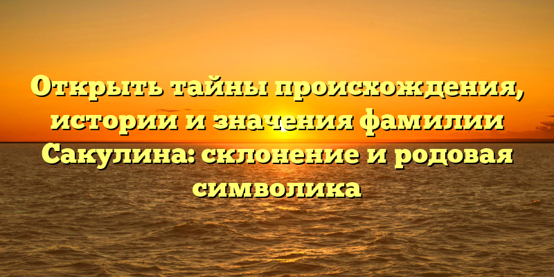 Открыть тайны происхождения, истории и значения фамилии Сакулина: склонение и родовая символика