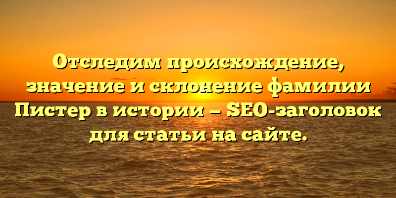 Отследим происхождение, значение и склонение фамилии Пистер в истории — SEO-заголовок для статьи на сайте.