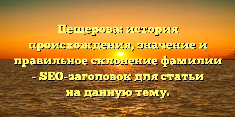 Пещерова: история происхождения, значение и правильное склонение фамилии - SEO-заголовок для статьи на данную тему.
