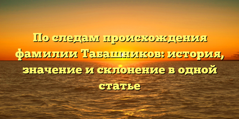 По следам происхождения фамилии Табашников: история, значение и склонение в одной статье