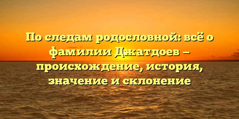 По следам родословной: всё о фамилии Джатдоев — происхождение, история, значение и склонение