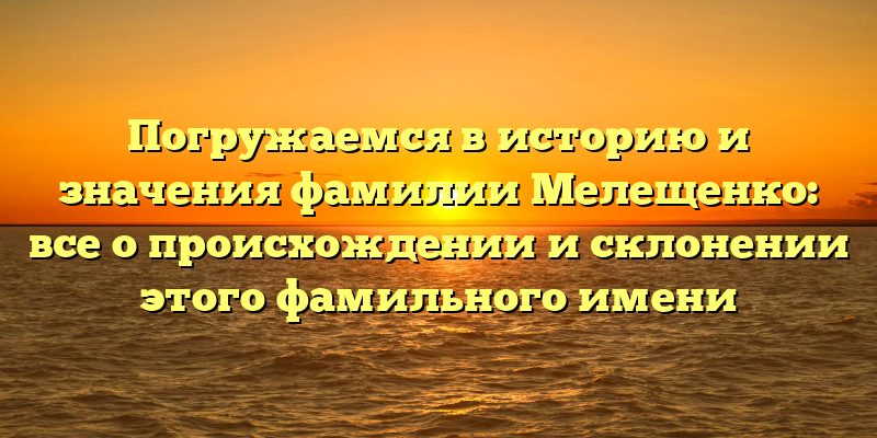 Погружаемся в историю и значения фамилии Мелещенко: все о происхождении и склонении этого фамильного имени