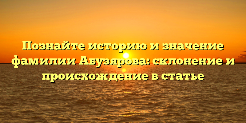 Познайте историю и значение фамилии Абузярова: склонение и происхождение в статье