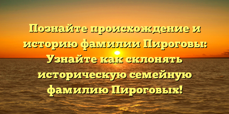 Познайте происхождение и историю фамилии Пироговы: Узнайте как склонять историческую семейную фамилию Пироговых!