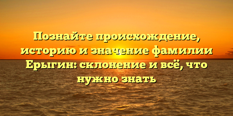 Познайте происхождение, историю и значение фамилии Ерыгин: склонение и всё, что нужно знать
